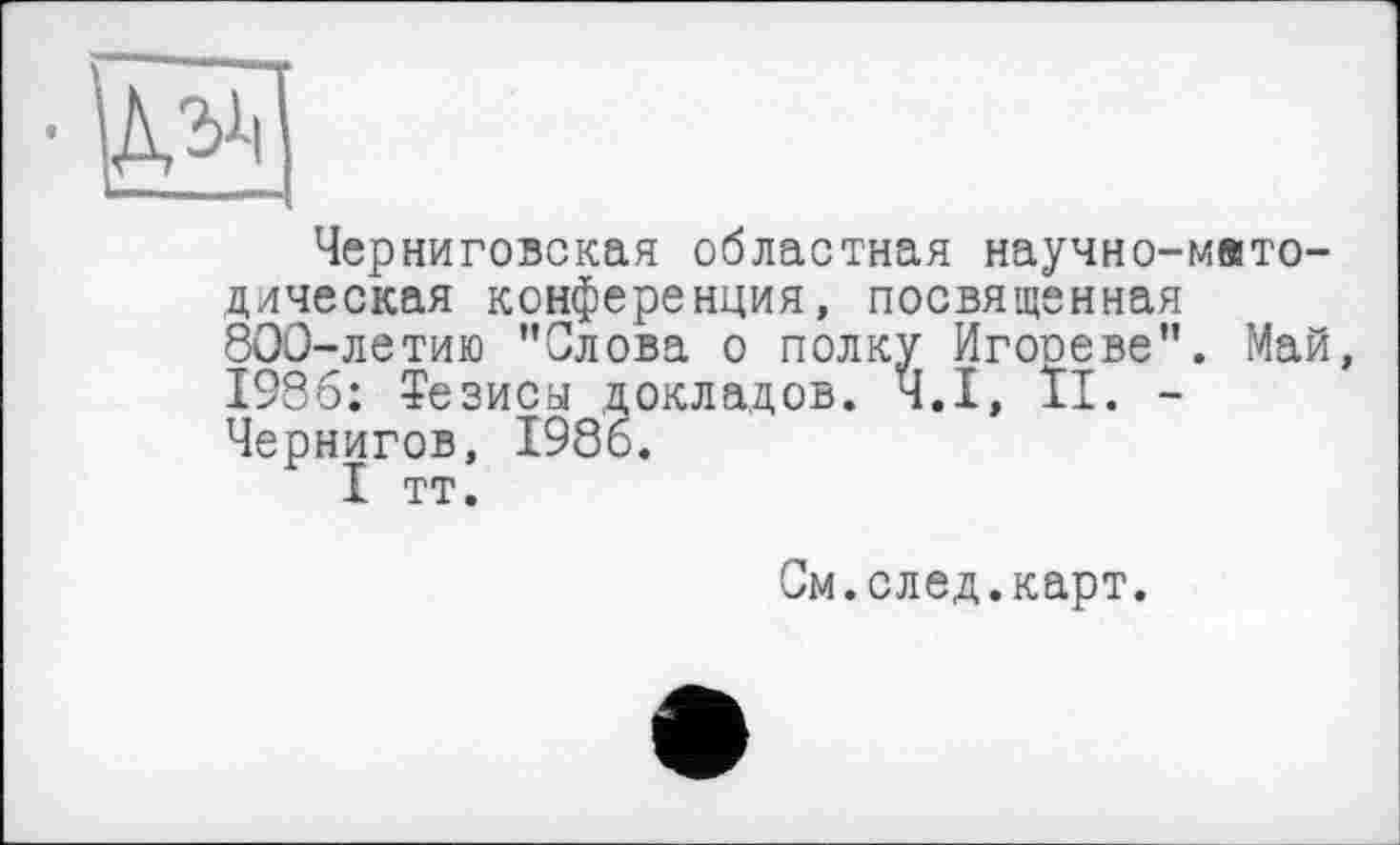 ﻿
Черниговская областная научно-методическая конференция, посвященная 800-летию "Слова о полку Игооеве". Май, 1986: Тезиса докладов. Ч.І, II. -Чернигов, 1986.
I тт.
См.след.карт.